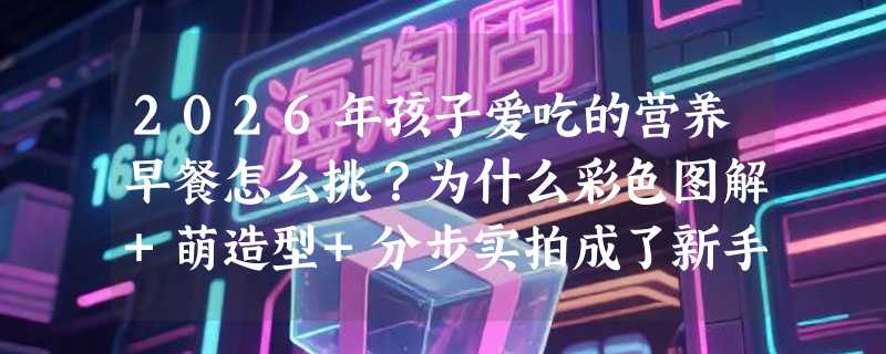 2026年孩子爱吃的营养早餐怎么挑？为什么彩色图解+萌造型+分步实拍成了新手家长首选？