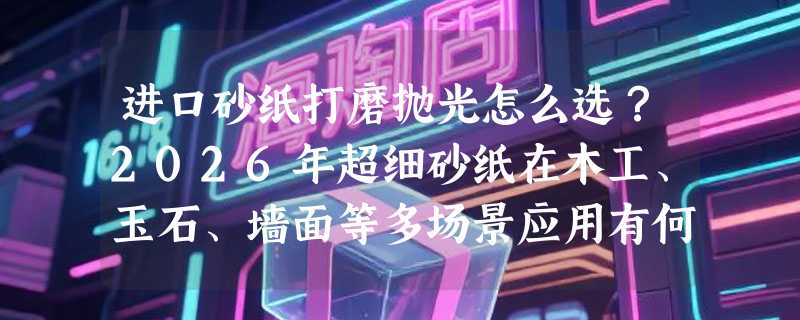 进口砂纸打磨抛光怎么选？2026年超细砂纸在木工、玉石、墙面等多场景应用有何新标准？