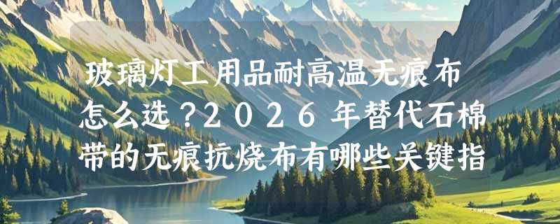 玻璃灯工用品耐高温无痕布怎么选？2026年替代石棉带的无痕抗烧布有哪些关键指标？