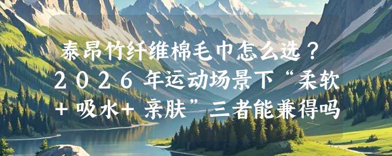 泰昂竹纤维棉毛巾怎么选？2026年运动场景下“柔软+吸水+亲肤”三者能兼得吗？