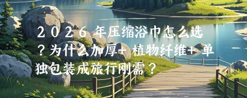 2026年压缩浴巾怎么选？为什么加厚+植物纤维+单独包装成旅行刚需？