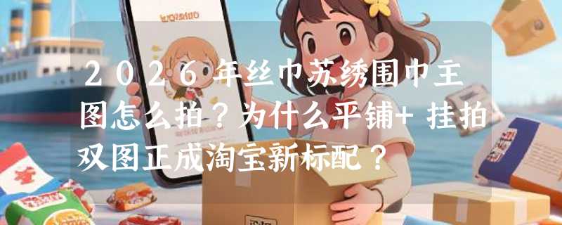 2026年丝巾苏绣围巾主图怎么拍？为什么平铺+挂拍双图正成淘宝新标配？