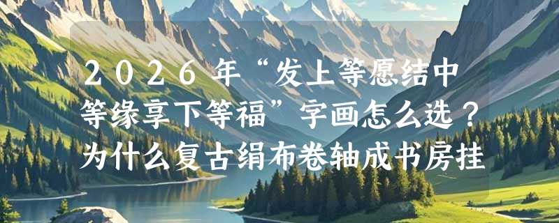 2026年“发上等愿结中等缘享下等福”字画怎么选？为什么复古绢布卷轴成书房挂画新主流？