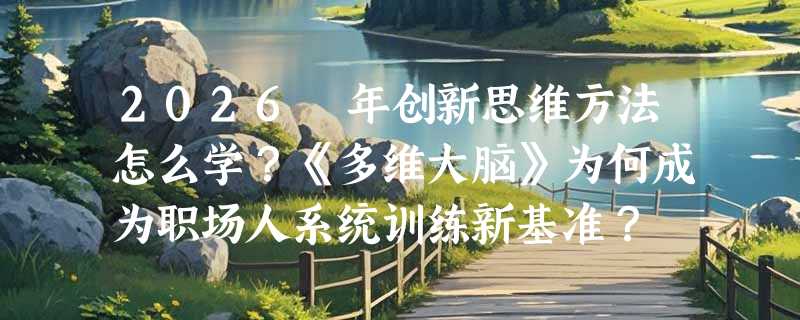 2026 年创新思维方法怎么学？《多维大脑》为何成为职场人系统训练新基准？