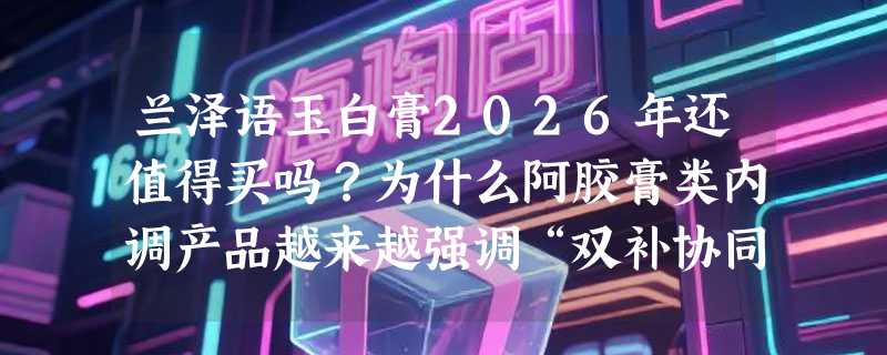 兰泽语玉白膏2026年还值得买吗？为什么阿胶膏类内调产品越来越强调“双补协同”？