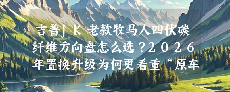 吉普JK老款牧马人四伏碳纤维方向盘怎么选？2026年置换升级为何更看重“原车适配性”与“四伏结构刚性”？