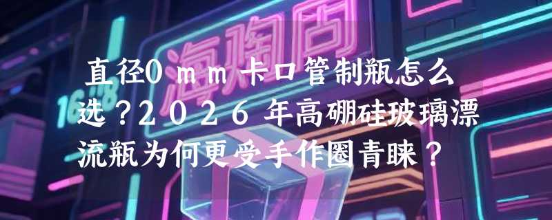 直径0mm卡口管制瓶怎么选？2026年高硼硅玻璃漂流瓶为何更受手作圈青睐？