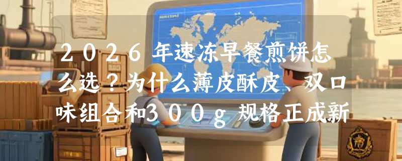 2026年速冻早餐煎饼怎么选？为什么薄皮酥皮、双口味组合和300g规格正成新刚需？