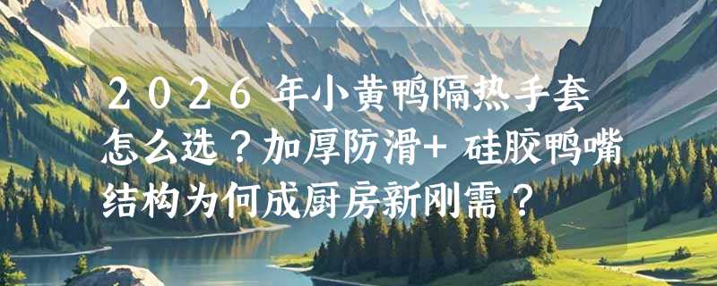 2026年小黄鸭隔热手套怎么选？加厚防滑+硅胶鸭嘴结构为何成厨房新刚需？