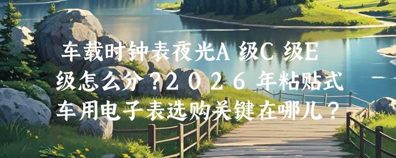 车载时钟表夜光A级C级E级怎么分？2026年粘贴式车用电子表选购关键在哪儿？