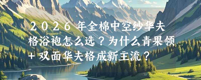 2026年全棉中空纱华夫格浴袍怎么选？为什么青果领+双面华夫格成新主流？