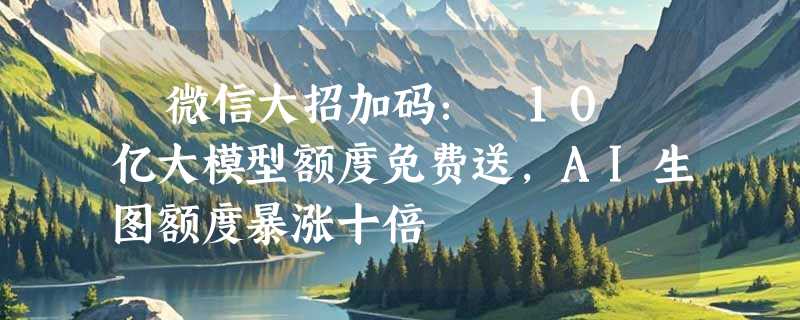​微信大招加码： 10 亿大模型额度免费送，AI生图额度暴涨十倍