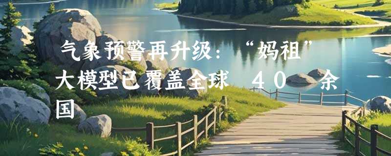 气象预警再升级：“妈祖”大模型已覆盖全球 40 余国