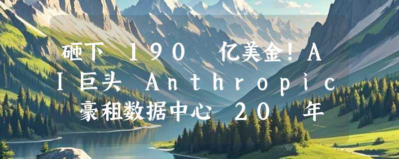 砸下 190 亿美金！AI巨头 Anthropic 豪租数据中心 20 年