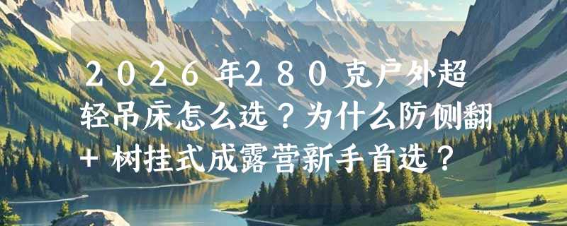 2026年280克户外超轻吊床怎么选？为什么防侧翻+树挂式成露营新手首选？