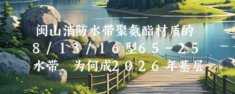 闽山消防水带聚氨酯材质的8/13/16型65-25水带，为何成2026年基层消防队抗压耐磨首选？