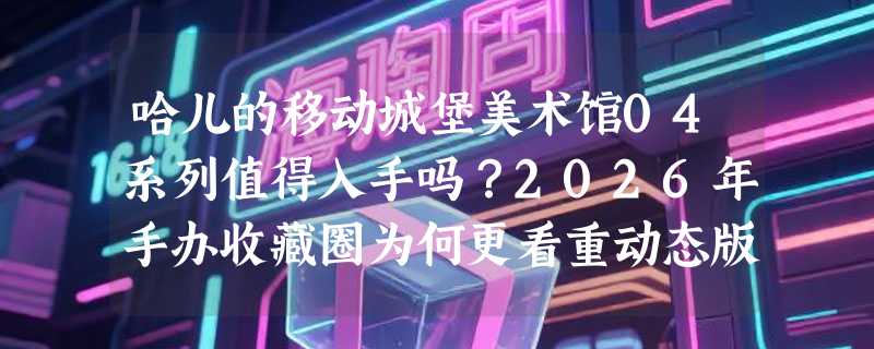 哈儿的移动城堡美术馆04系列值得入手吗？2026年手办收藏圈为何更看重动态版本？