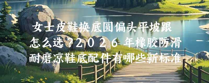女士皮鞋换底圆偏头平坡跟怎么选？2026年橡胶防滑耐磨凉鞋底配件有哪些新标准？