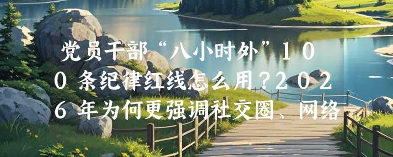 党员干部“八小时外”100条纪律红线怎么用？2026年为何更强调社交圈、网络言行与家风监督？