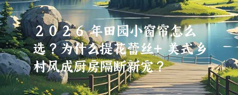 2026年田园小窗帘怎么选？为什么提花蕾丝+美式乡村风成厨房隔断新宠？
