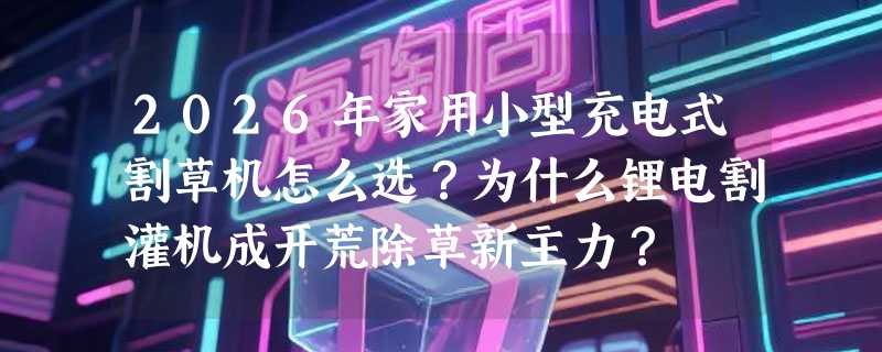 2026年家用小型充电式割草机怎么选？为什么锂电割灌机成开荒除草新主力？