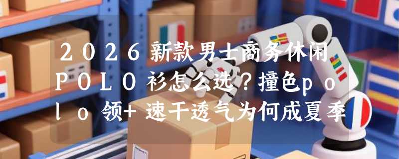 2026新款男士商务休闲POLO衫怎么选？撞色polo领+速干透气为何成夏季通勤新标配？