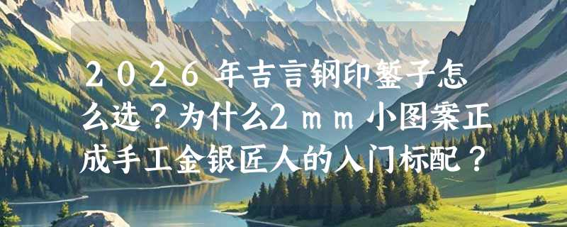 2026年吉言钢印錾子怎么选？为什么2mm小图案正成手工金银匠人的入门标配？