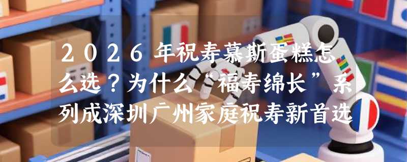 2026年祝寿慕斯蛋糕怎么选？为什么“福寿绵长”系列成深圳广州家庭祝寿新首选？