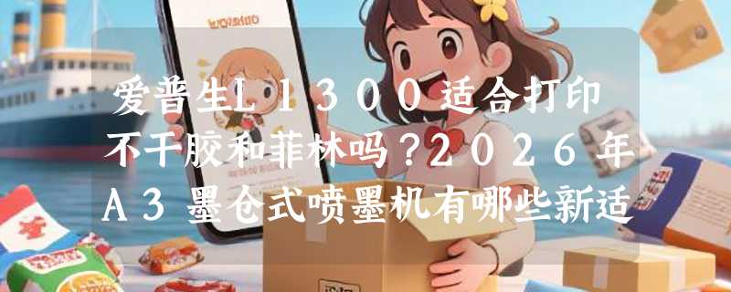 爱普生L1300适合打印不干胶和菲林吗？2026年A3墨仓式喷墨机有哪些新适配要求？