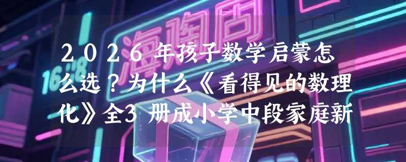2026年孩子数学启蒙怎么选？为什么《看得见的数理化》全3册成小学中段家庭新刚需？