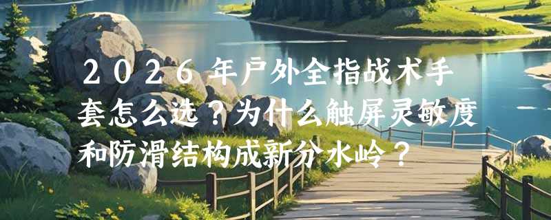 2026年户外全指战术手套怎么选？为什么触屏灵敏度和防滑结构成新分水岭？