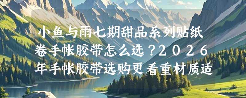 小鱼与雨七期甜品系列贴纸卷手帐胶带怎么选？2026年手帐胶带选购更看重材质适配与主题延展性