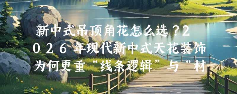 新中式吊顶角花怎么选？2026年现代新中式天花装饰为何更重“线条逻辑”与“材质真实感”？