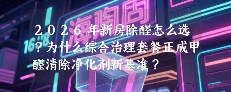 2026年新房除醛怎么选？为什么综合治理套餐正成甲醛清除净化剂新基准？
