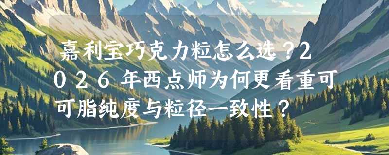 嘉利宝巧克力粒怎么选？2026年西点师为何更看重可可脂纯度与粒径一致性？