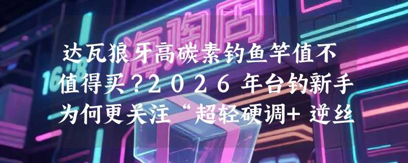 达瓦狼牙高碳素钓鱼竿值不值得买？2026年台钓新手为何更关注“超轻硬调+逆丝材质”？