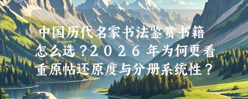 中国历代名家书法鉴赏书籍怎么选？2026年为何更看重原帖还原度与分册系统性？