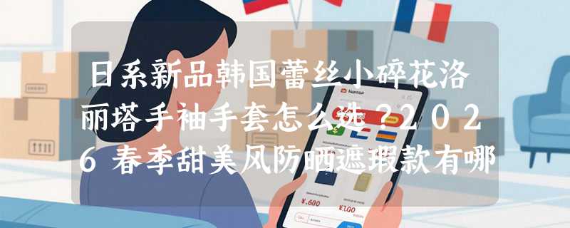日系新品韩国蕾丝小碎花洛丽塔手袖手套怎么选？2026春季甜美风防晒遮瑕款有哪些关键细节？