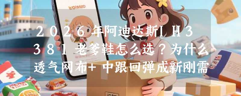 2026年阿迪达斯IH3381老爹鞋怎么选？为什么透气网布+中跟回弹成新刚需？