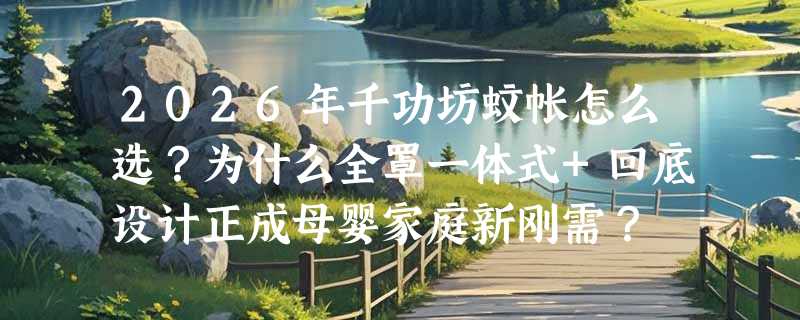 2026年千功坊蚊帐怎么选？为什么全罩一体式+回底设计正成母婴家庭新刚需？