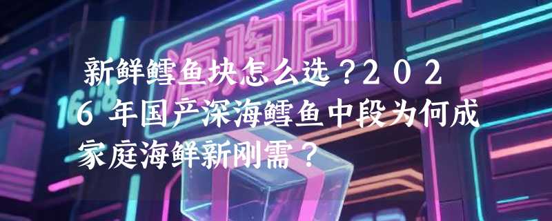 新鲜鳕鱼块怎么选？2026年国产深海鳕鱼中段为何成家庭海鲜新刚需？