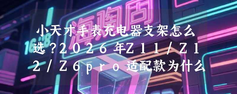 小天才手表充电器支架怎么选？2026年Z11/Z12/Z6pro适配款为什么更强调“稳充不烫”？