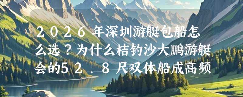 2026年深圳游艇包船怎么选？为什么桔钓沙大鹏游艇会的52.8尺双体船成高频首选？