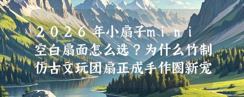 2026年小扇子mini空白扇面怎么选？为什么竹制仿古文玩团扇正成手作圈新宠？