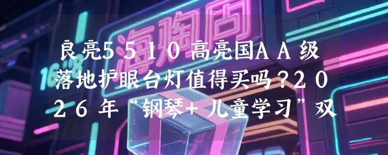良亮5510高亮国AA级落地护眼台灯值得买吗？2026年“钢琴+儿童学习”双场景护眼需求怎么解？