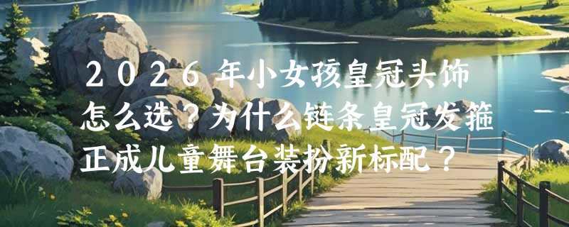 2026年小女孩皇冠头饰怎么选？为什么链条皇冠发箍正成儿童舞台装扮新标配？