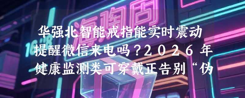 华强北智能戒指能实时震动提醒微信来电吗？2026年健康监测类可穿戴正告别“伪显示”