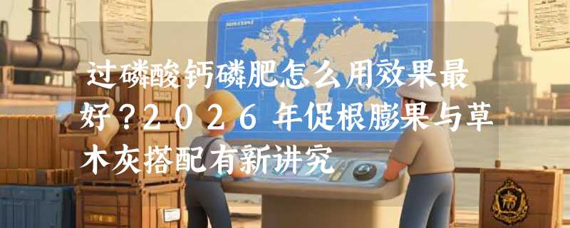 过磷酸钙磷肥怎么用效果最好？2026年促根膨果与草木灰搭配有新讲究