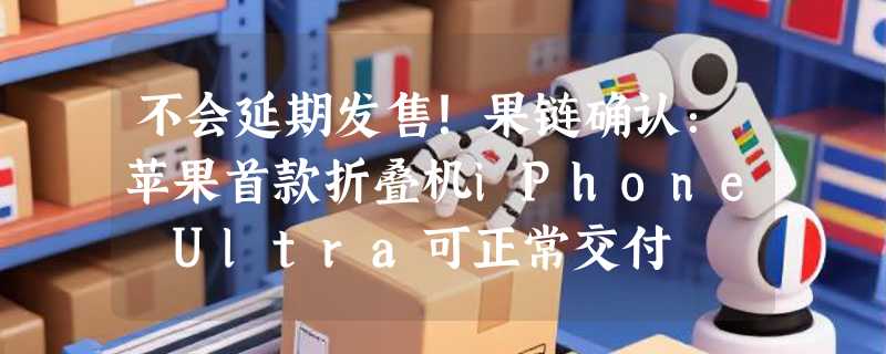 不会延期发售！果链确认：苹果首款折叠机iPhone Ultra可正常交付