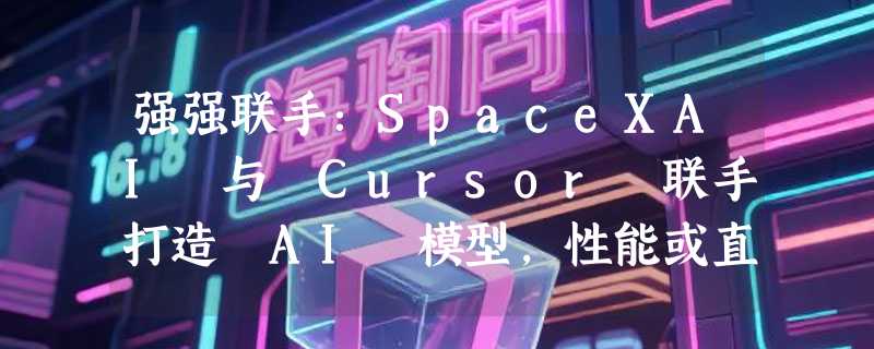 强强联手：SpaceXAI 与 Cursor 联手打造 AI 模型，性能或直追 GPT-5.5